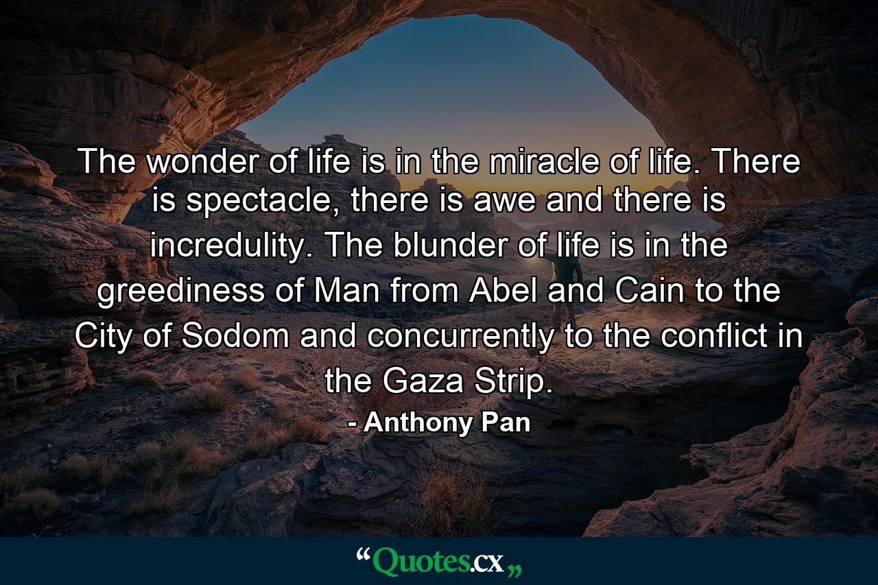 The wonder of life is in the miracle of life. There is spectacle, there is awe and there is incredulity. The blunder of life is in the greediness of Man from Abel and Cain to the City of Sodom and concurrently to the conflict in the Gaza Strip. - Quote by Anthony Pan