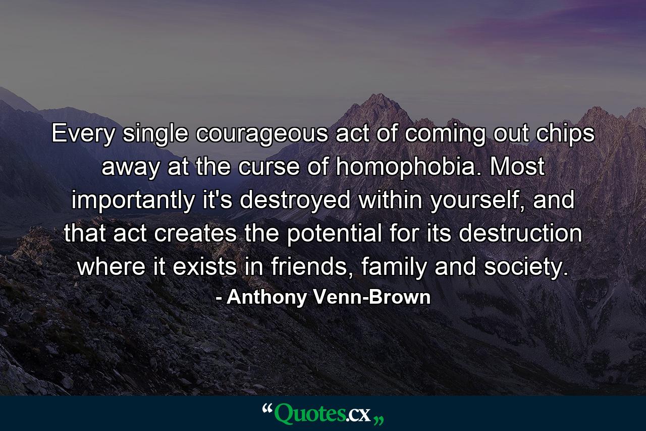 Every single courageous act of coming out chips away at the curse of homophobia. Most importantly it's destroyed within yourself, and that act creates the potential for its destruction where it exists in friends, family and society. - Quote by Anthony Venn-Brown