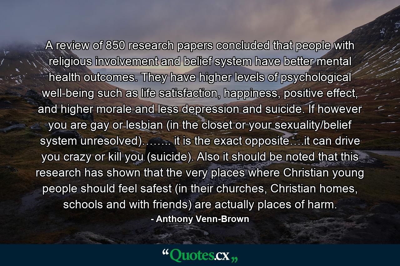 A review of 850 research papers concluded that people with religious involvement and belief system have better mental health outcomes. They have higher levels of psychological well-being such as life satisfaction, happiness, positive effect, and higher morale and less depression and suicide. If however you are gay or lesbian (in the closet or your sexuality/belief system unresolved)…….. it is the exact opposite….it can drive you crazy or kill you (suicide). Also it should be noted that this research has shown that the very places where Christian young people should feel safest (in their churches, Christian homes, schools and with friends) are actually places of harm. - Quote by Anthony Venn-Brown