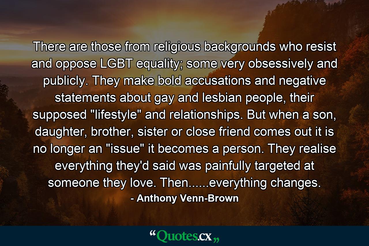 There are those from religious backgrounds who resist and oppose LGBT equality; some very obsessively and publicly. They make bold accusations and negative statements about gay and lesbian people, their supposed 