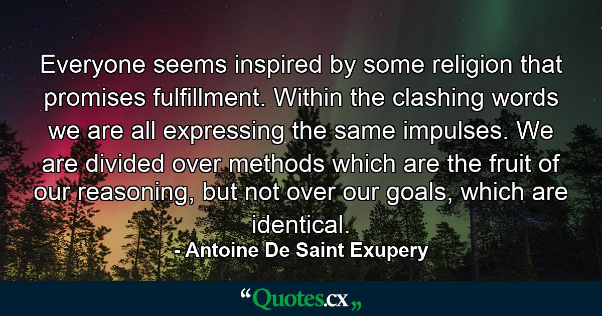 Everyone seems inspired by some religion that promises fulfillment. Within the clashing words we are all expressing the same impulses. We are divided over methods which are the fruit of our reasoning, but not over our goals, which are identical. - Quote by Antoine De Saint Exupery