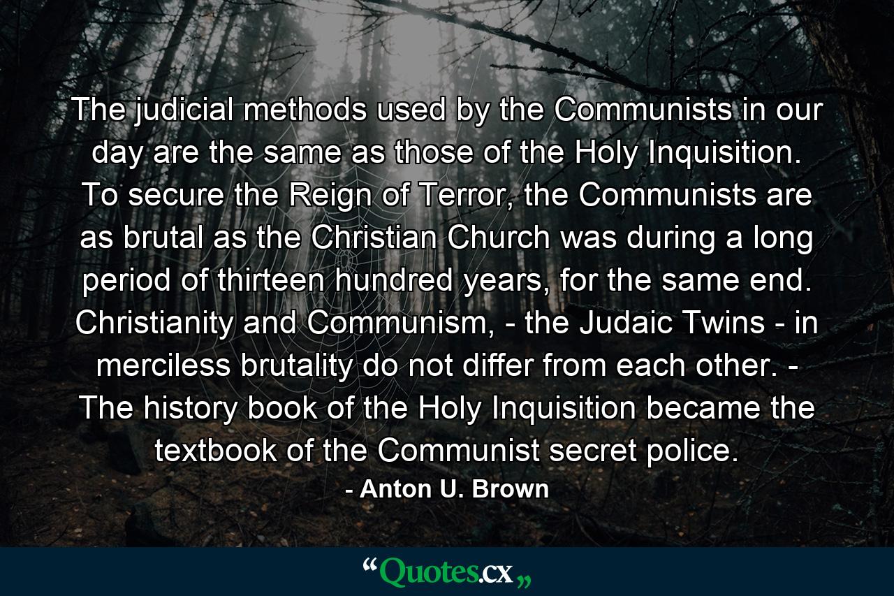 The judicial methods used by the Communists in our day are the same as those of the Holy Inquisition. To secure the Reign of Terror, the Communists are as brutal as the Christian Church was during a long period of thirteen hundred years, for the same end. Christianity and Communism, - the Judaic Twins - in merciless brutality do not differ from each other. - The history book of the Holy Inquisition became the textbook of the Communist secret police. - Quote by Anton U. Brown