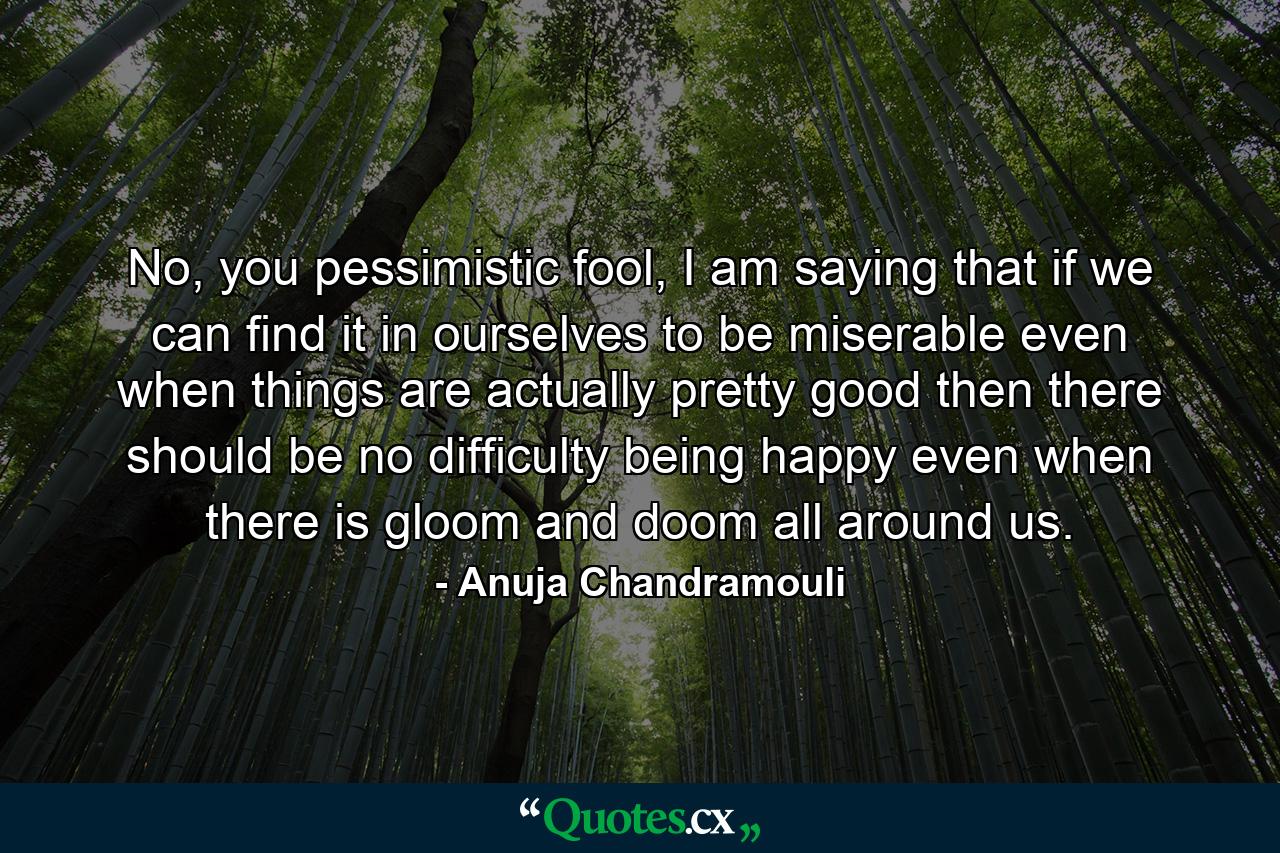 No, you pessimistic fool, I am saying that if we can find it in ourselves to be miserable even when things are actually pretty good then there should be no difficulty being happy even when there is gloom and doom all around us. - Quote by Anuja Chandramouli