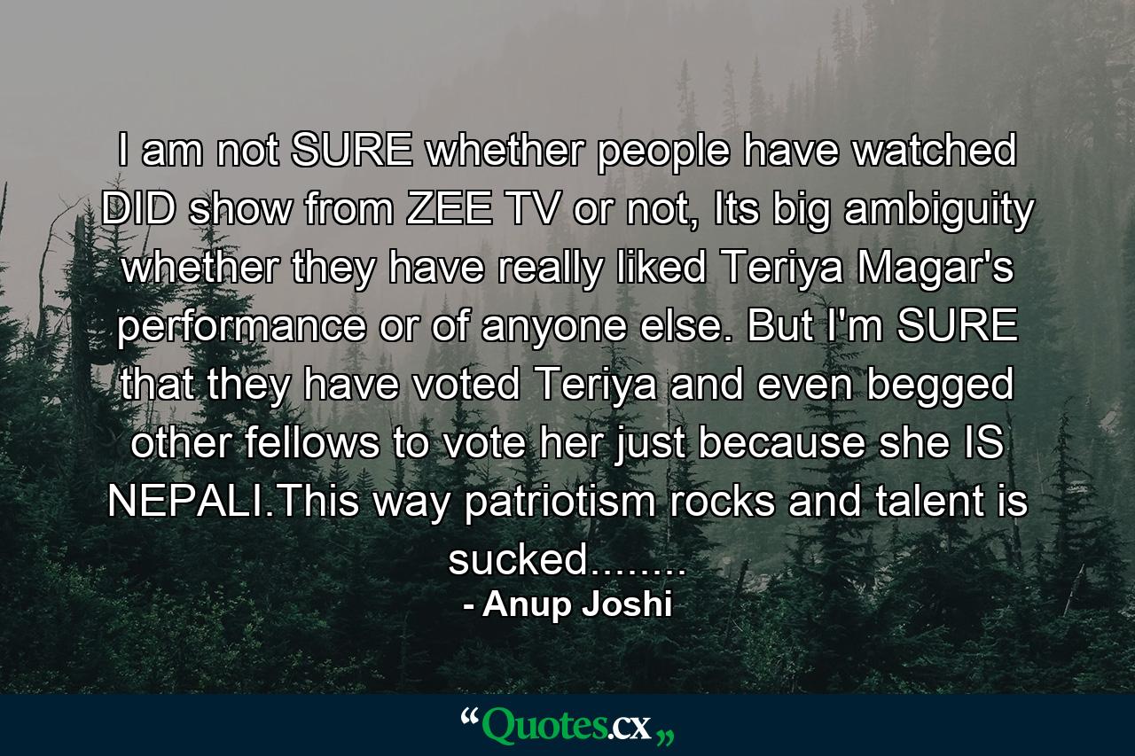 I am not SURE whether people have watched DID show from ZEE TV or not, Its big ambiguity whether they have really liked Teriya Magar's performance or of anyone else. But I'm SURE that they have voted Teriya and even begged other fellows to vote her just because she IS NEPALI.This way patriotism rocks and talent is sucked........ - Quote by Anup Joshi