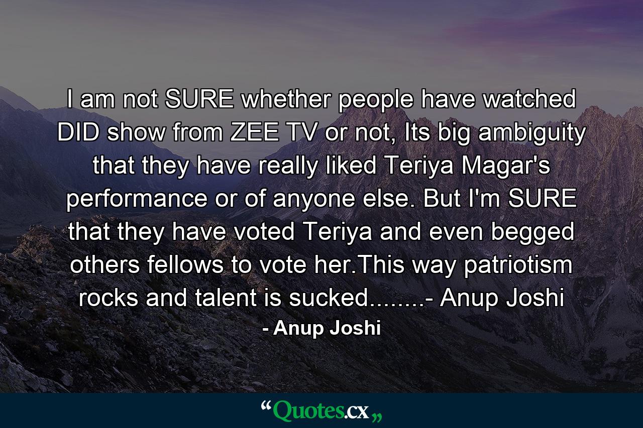 I am not SURE whether people have watched DID show from ZEE TV or not, Its big ambiguity that they have really liked Teriya Magar's performance or of anyone else. But I'm SURE that they have voted Teriya and even begged others fellows to vote her.This way patriotism rocks and talent is sucked........- Anup Joshi - Quote by Anup Joshi