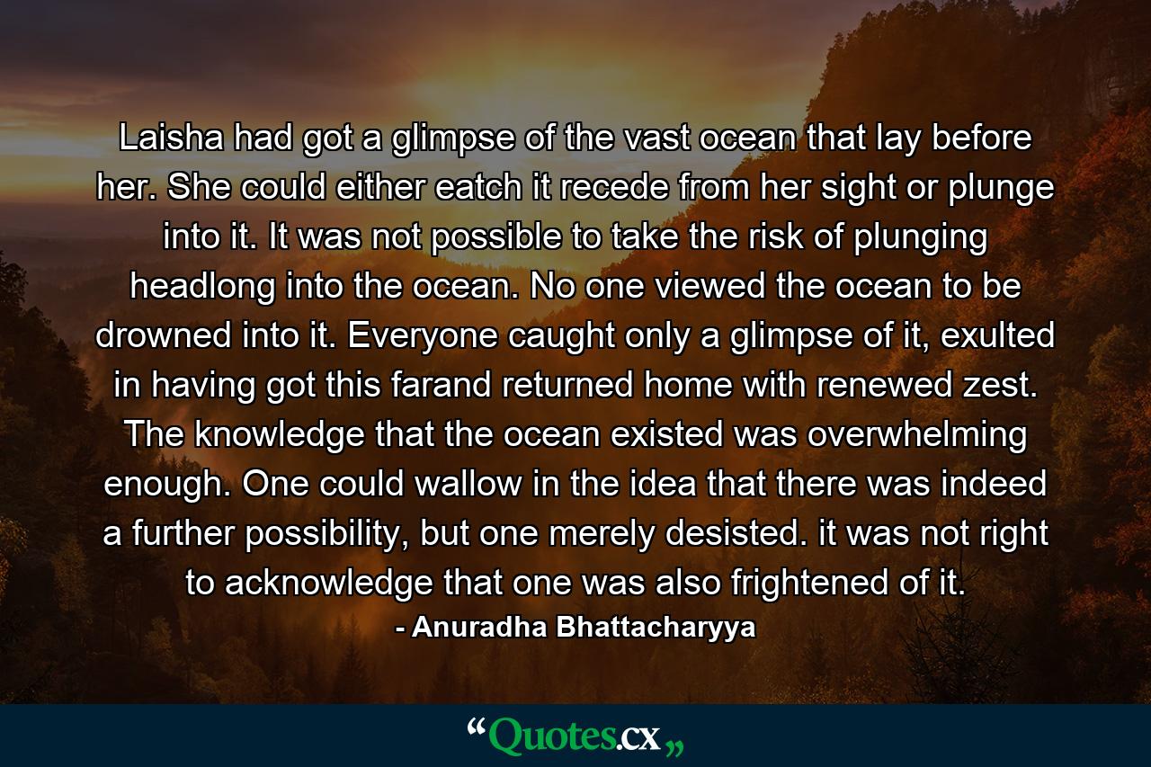 Laisha had got a glimpse of the vast ocean that lay before her. She could either eatch it recede from her sight or plunge into it. It was not possible to take the risk of plunging headlong into the ocean. No one viewed the ocean to be drowned into it. Everyone caught only a glimpse of it, exulted in having got this farand returned home with renewed zest. The knowledge that the ocean existed was overwhelming enough. One could wallow in the idea that there was indeed a further possibility, but one merely desisted. it was not right to acknowledge that one was also frightened of it. - Quote by Anuradha Bhattacharyya