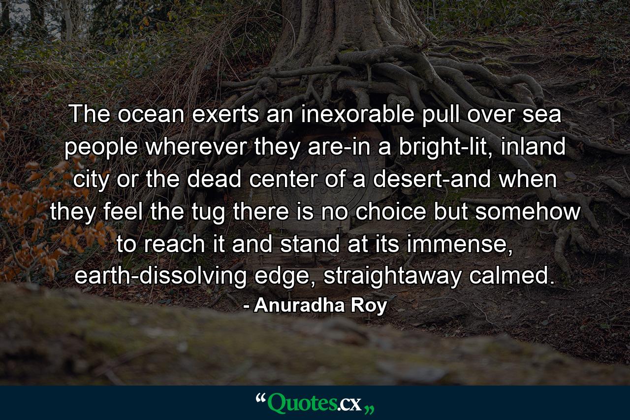 The ocean exerts an inexorable pull over sea people wherever they are-in a bright-lit, inland city or the dead center of a desert-and when they feel the tug there is no choice but somehow to reach it and stand at its immense, earth-dissolving edge, straightaway calmed. - Quote by Anuradha Roy