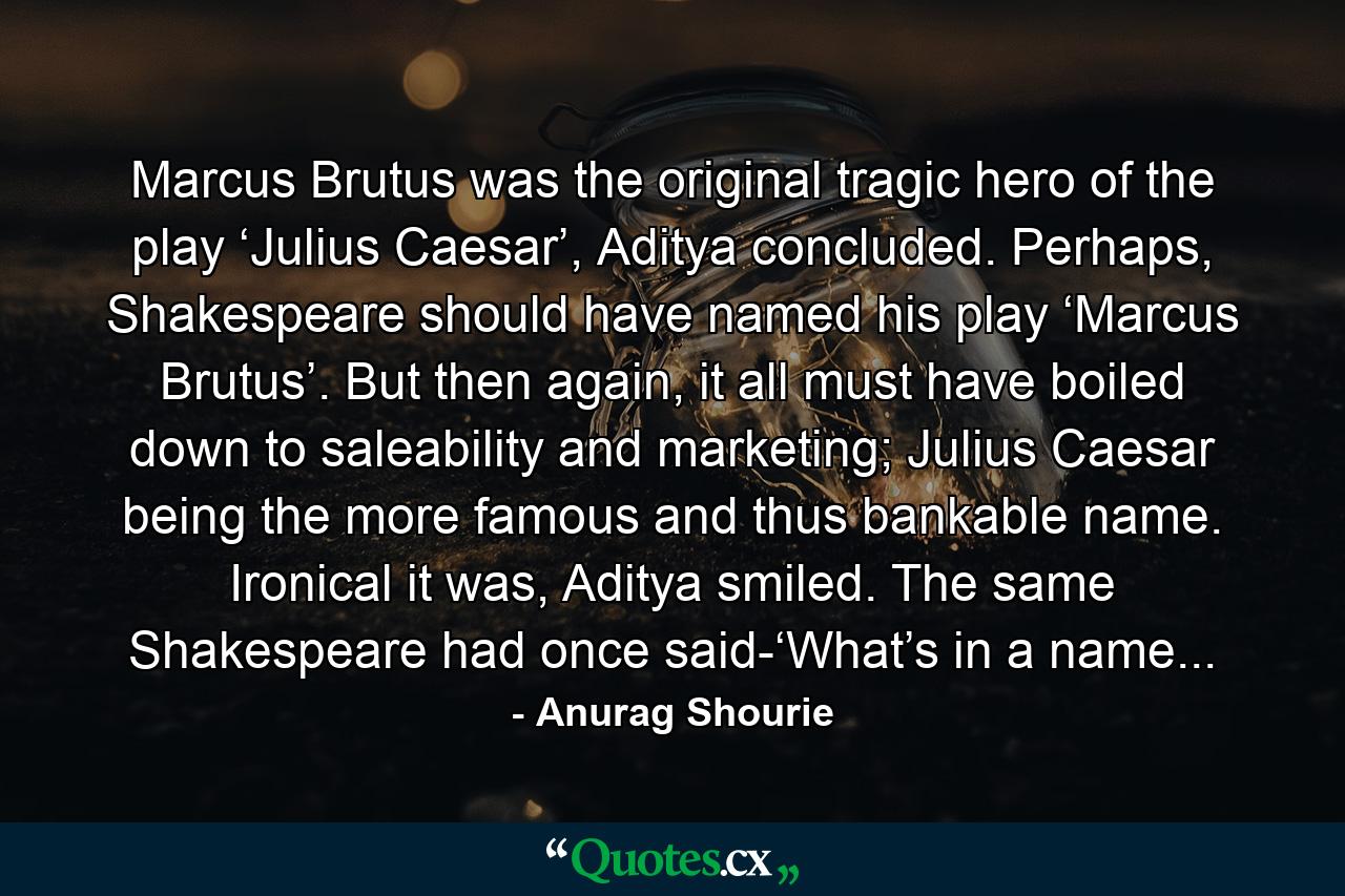 Marcus Brutus was the original tragic hero of the play ‘Julius Caesar’, Aditya concluded. Perhaps, Shakespeare should have named his play ‘Marcus Brutus’. But then again, it all must have boiled down to saleability and marketing; Julius Caesar being the more famous and thus bankable name. Ironical it was, Aditya smiled. The same Shakespeare had once said-‘What’s in a name... - Quote by Anurag Shourie