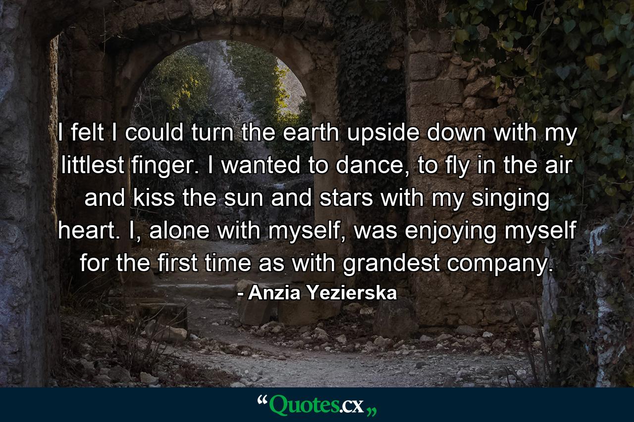 I felt I could turn the earth upside down with my littlest finger. I wanted to dance, to fly in the air and kiss the sun and stars with my singing heart. I, alone with myself, was enjoying myself for the first time as with grandest company. - Quote by Anzia Yezierska