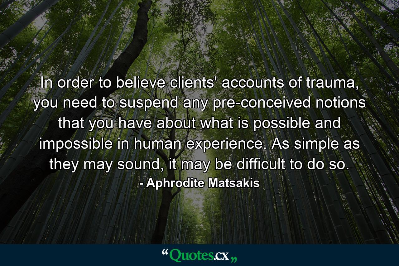 In order to believe clients' accounts of trauma, you need to suspend any pre-conceived notions that you have about what is possible and impossible in human experience. As simple as they may sound, it may be difficult to do so. - Quote by Aphrodite Matsakis