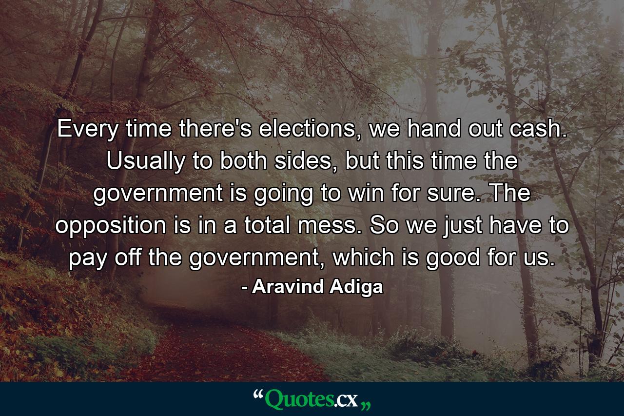 Every time there's elections, we hand out cash. Usually to both sides, but this time the government is going to win for sure. The opposition is in a total mess. So we just have to pay off the government, which is good for us. - Quote by Aravind Adiga