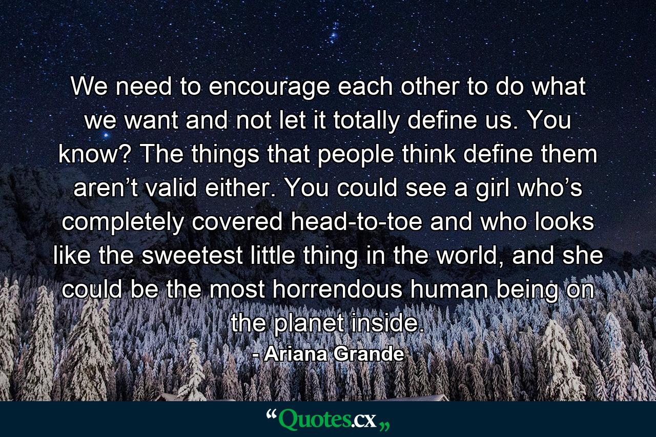 We need to encourage each other to do what we want and not let it totally define us. You know? The things that people think define them aren’t valid either. You could see a girl who’s completely covered head-to-toe and who looks like the sweetest little thing in the world, and she could be the most horrendous human being on the planet inside. - Quote by Ariana Grande