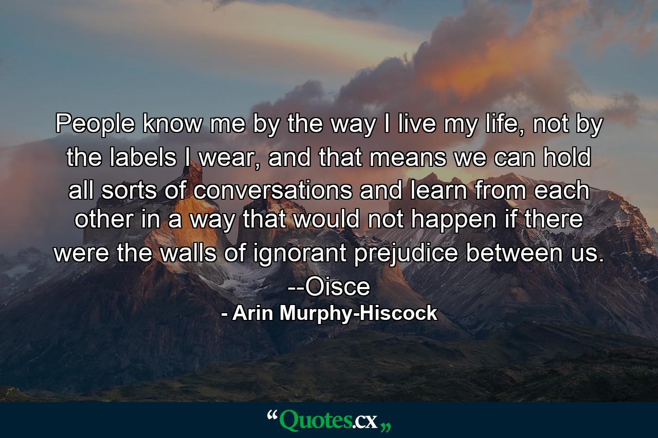 People know me by the way I live my life, not by the labels I wear, and that means we can hold all sorts of conversations and learn from each other in a way that would not happen if there were the walls of ignorant prejudice between us. --Oisce - Quote by Arin Murphy-Hiscock