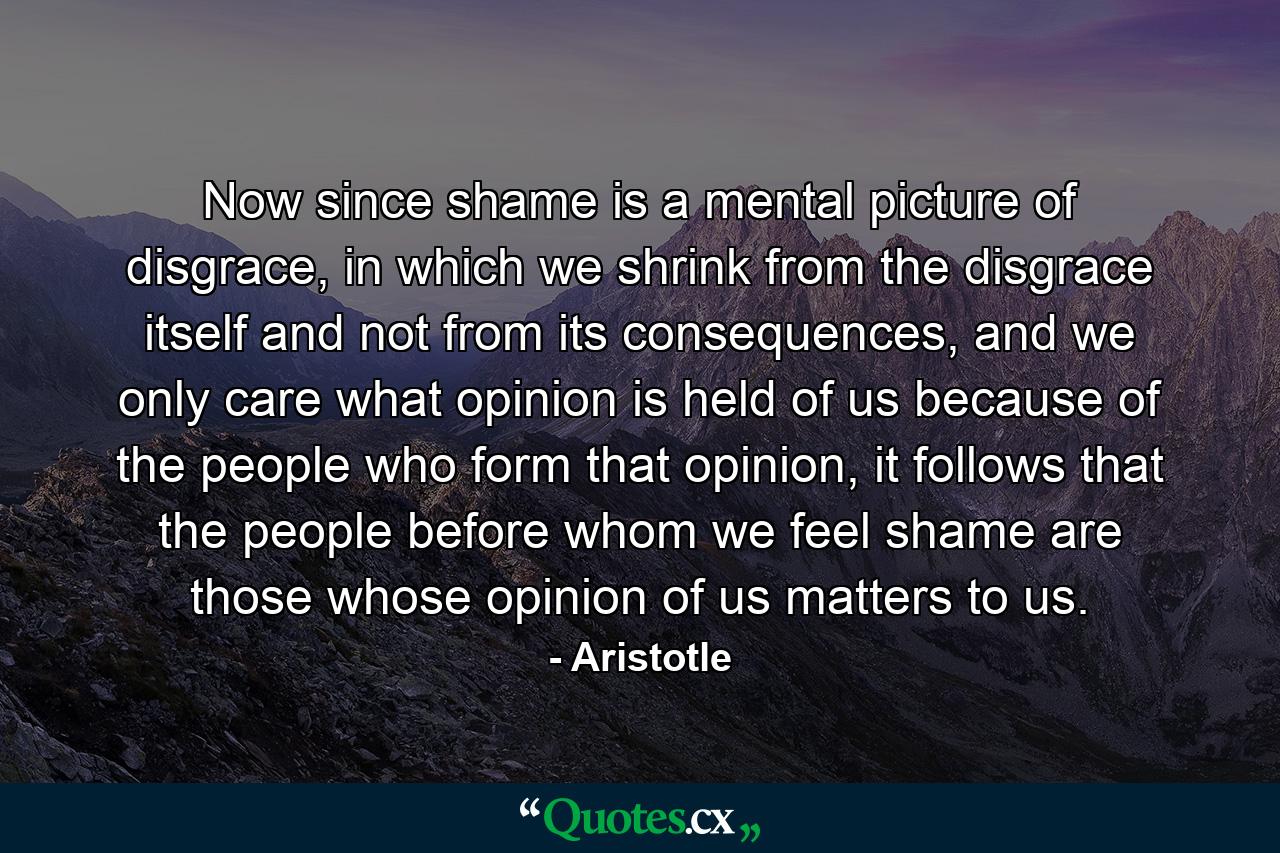 Now since shame is a mental picture of disgrace, in which we shrink from the disgrace itself and not from its consequences, and we only care what opinion is held of us because of the people who form that opinion, it follows that the people before whom we feel shame are those whose opinion of us matters to us. - Quote by Aristotle