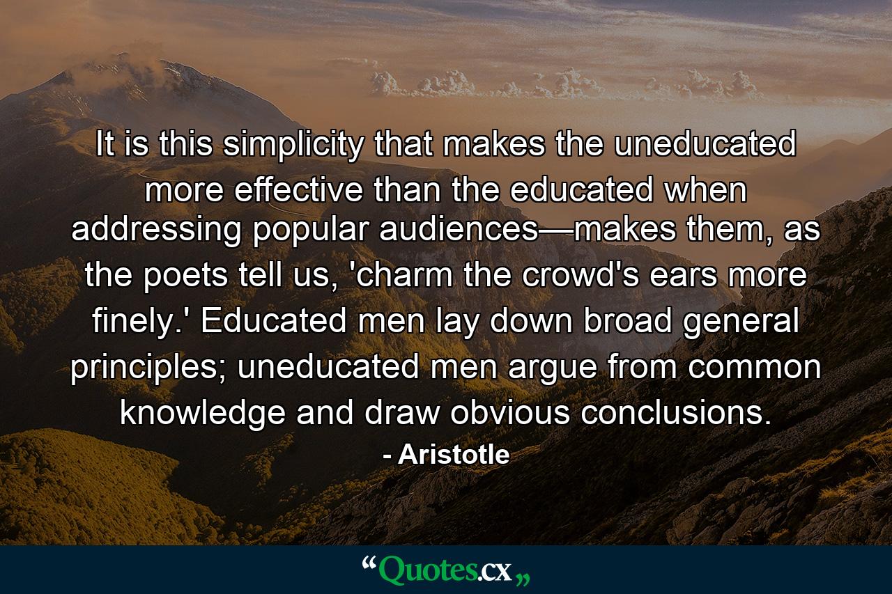 It is this simplicity that makes the uneducated more effective than the educated when addressing popular audiences—makes them, as the poets tell us, 'charm the crowd's ears more finely.' Educated men lay down broad general principles; uneducated men argue from common knowledge and draw obvious conclusions. - Quote by Aristotle