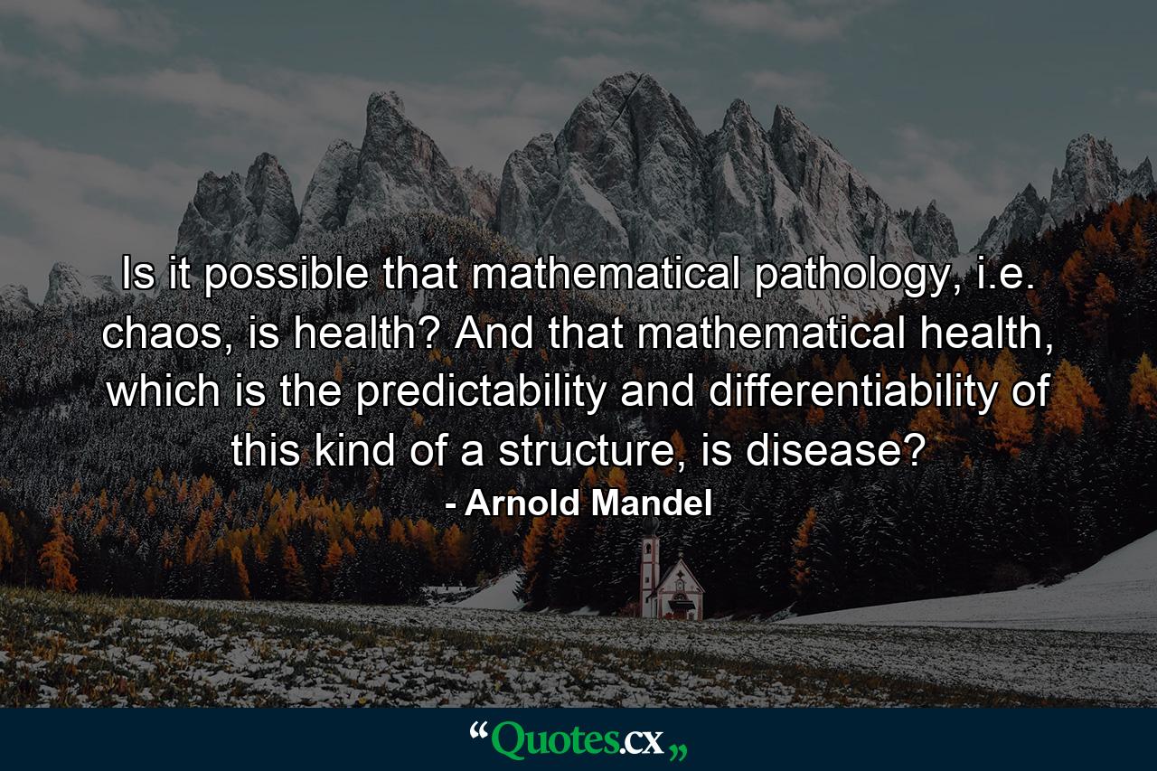 Is it possible that mathematical pathology, i.e. chaos, is health? And that mathematical health, which is the predictability and differentiability of this kind of a structure, is disease? - Quote by Arnold Mandel