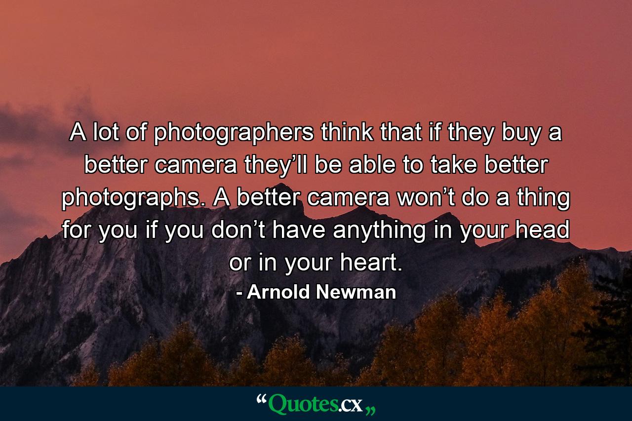 A lot of photographers think that if they buy a better camera they’ll be able to take better photographs. A better camera won’t do a thing for you if you don’t have anything in your head or in your heart. - Quote by Arnold Newman