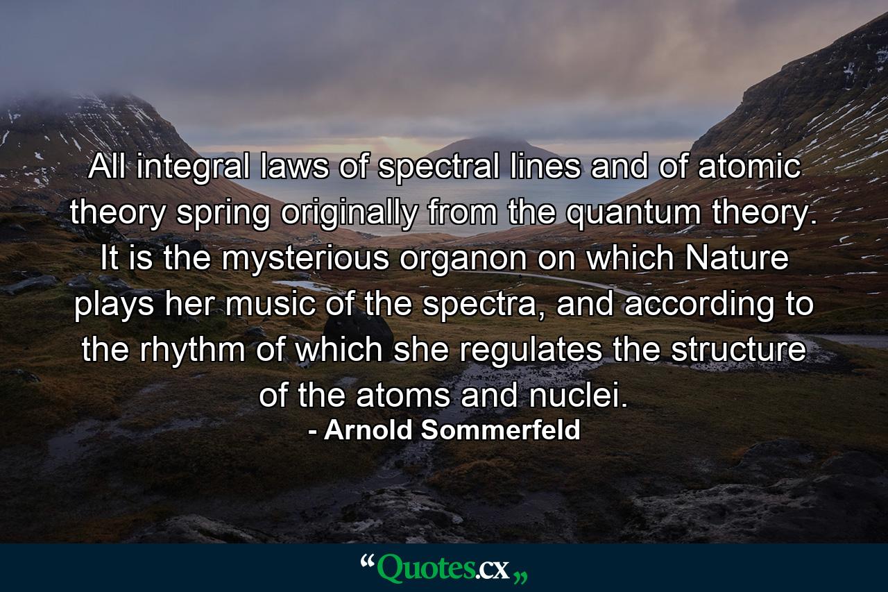 All integral laws of spectral lines and of atomic theory spring originally from the quantum theory. It is the mysterious organon on which Nature plays her music of the spectra, and according to the rhythm of which she regulates the structure of the atoms and nuclei. - Quote by Arnold Sommerfeld