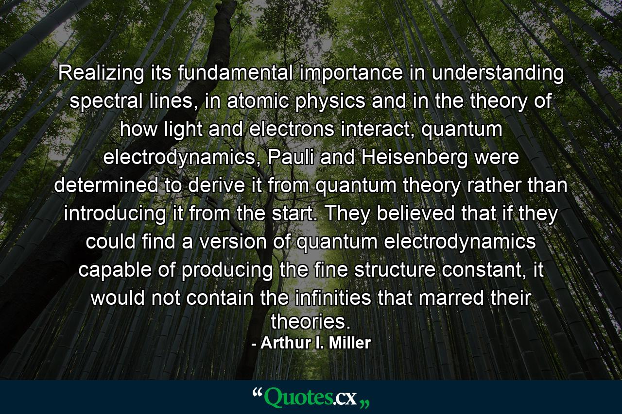 Realizing its fundamental importance in understanding spectral lines, in atomic physics and in the theory of how light and electrons interact, quantum electrodynamics, Pauli and Heisenberg were determined to derive it from quantum theory rather than introducing it from the start. They believed that if they could find a version of quantum electrodynamics capable of producing the fine structure constant, it would not contain the infinities that marred their theories. - Quote by Arthur I. Miller