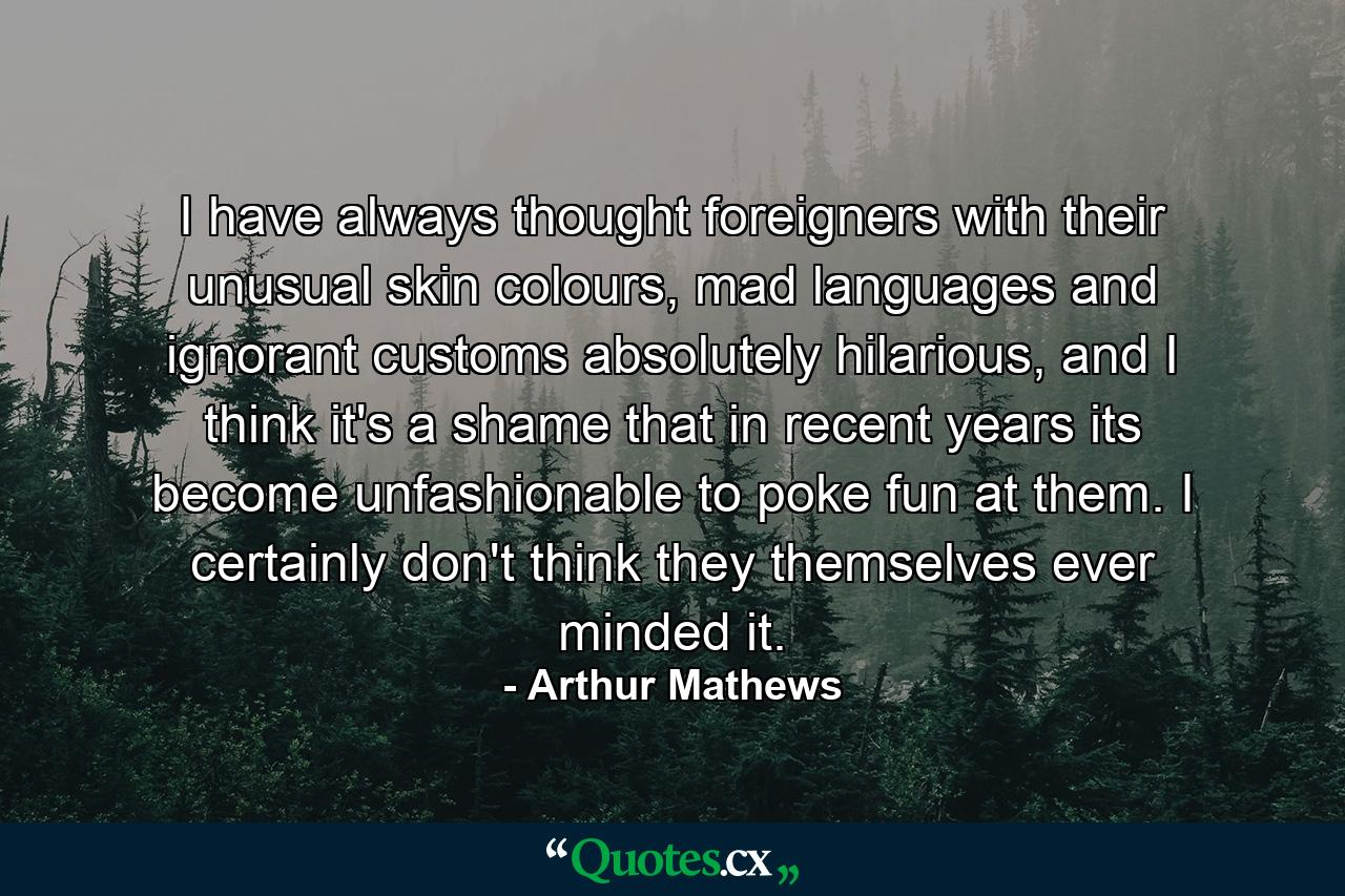 I have always thought foreigners with their unusual skin colours, mad languages and ignorant customs absolutely hilarious, and I think it's a shame that in recent years its become unfashionable to poke fun at them. I certainly don't think they themselves ever minded it. - Quote by Arthur Mathews