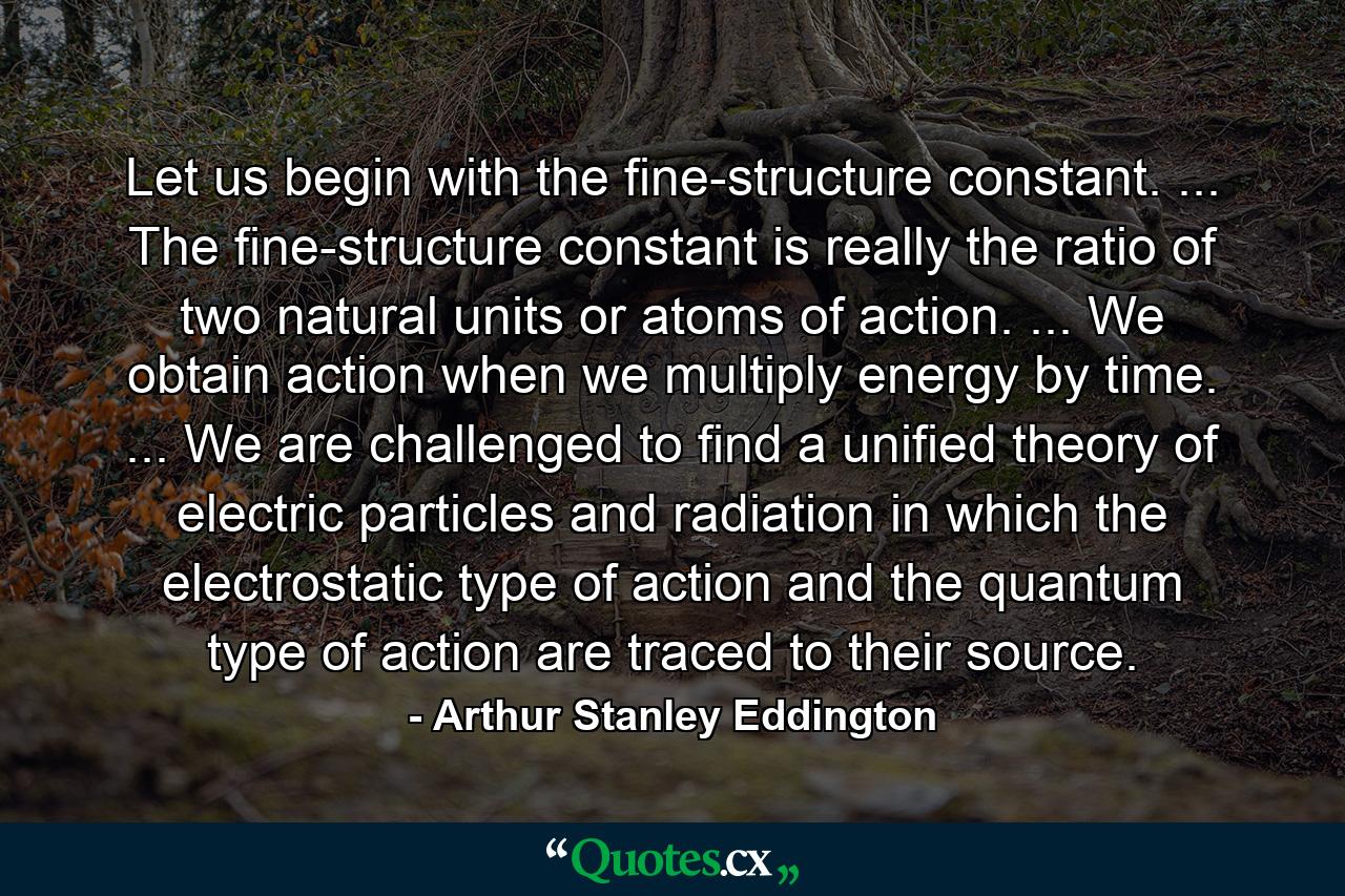 Let us begin with the fine-structure constant. ... The fine-structure constant is really the ratio of two natural units or atoms of action. ... We obtain action when we multiply energy by time. ... We are challenged to find a unified theory of electric particles and radiation in which the electrostatic type of action and the quantum type of action are traced to their source. - Quote by Arthur Stanley Eddington