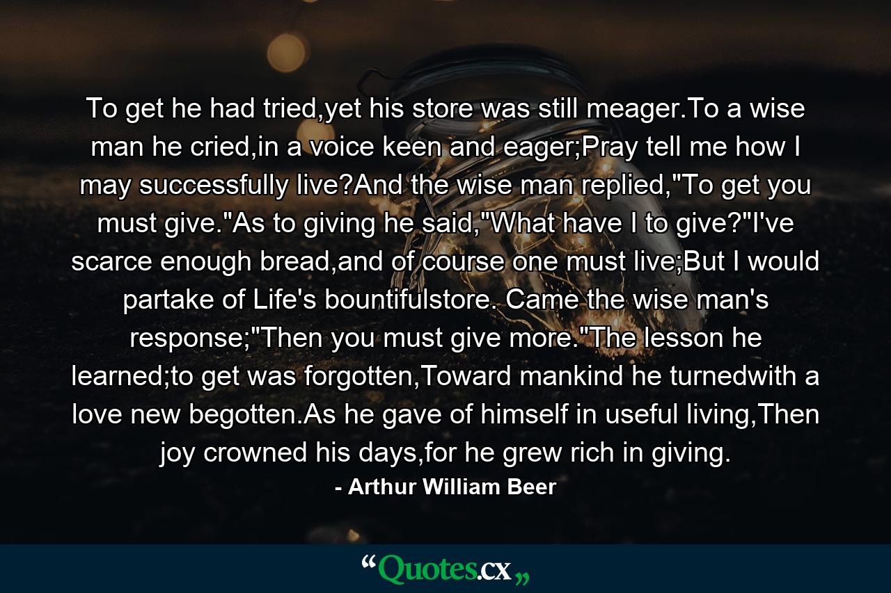 To get he had tried,yet his store was still meager.To a wise man he cried,in a voice keen and eager;Pray tell me how I may successfully live?And the wise man replied,