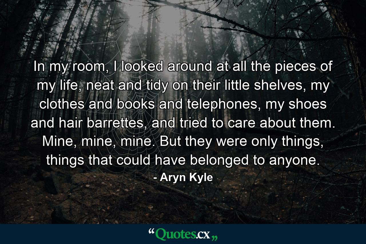 In my room, I looked around at all the pieces of my life, neat and tidy on their little shelves, my clothes and books and telephones, my shoes and hair barrettes, and tried to care about them. Mine, mine, mine. But they were only things, things that could have belonged to anyone. - Quote by Aryn Kyle