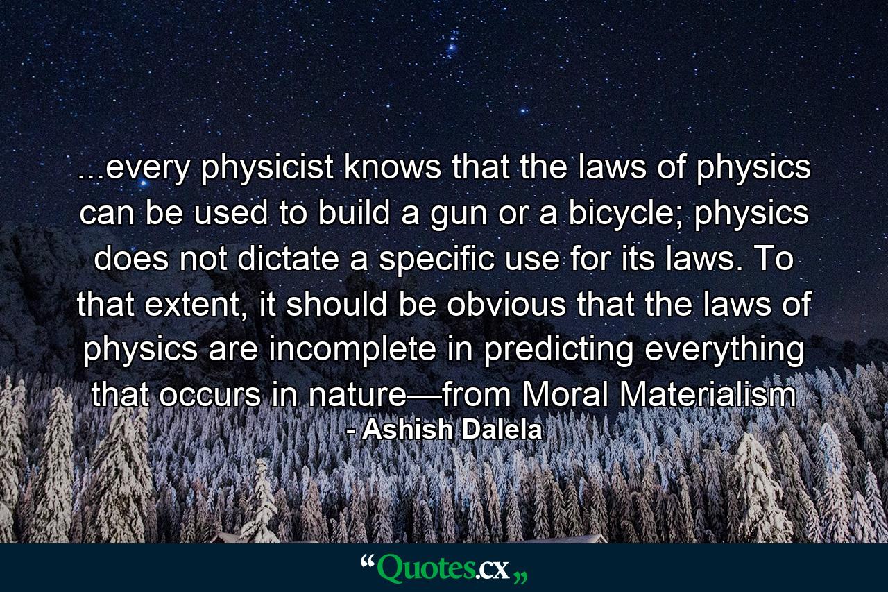 ...every physicist knows that the laws of physics can be used to build a gun or a bicycle; physics does not dictate a specific use for its laws. To that extent, it should be obvious that the laws of physics are incomplete in predicting everything that occurs in nature—from Moral Materialism - Quote by Ashish Dalela