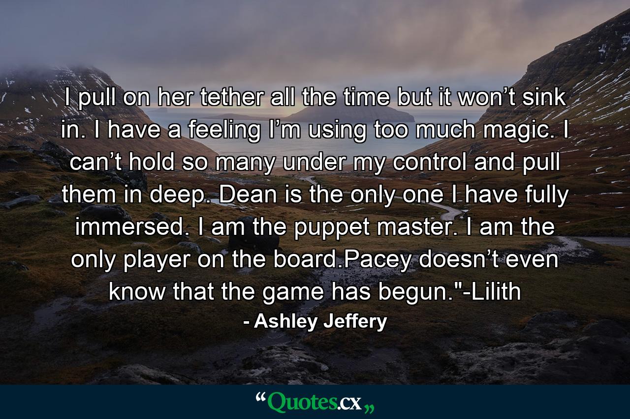 I pull on her tether all the time but it won’t sink in. I have a feeling I’m using too much magic. I can’t hold so many under my control and pull them in deep. Dean is the only one I have fully immersed. I am the puppet master. I am the only player on the board.Pacey doesn’t even know that the game has begun.