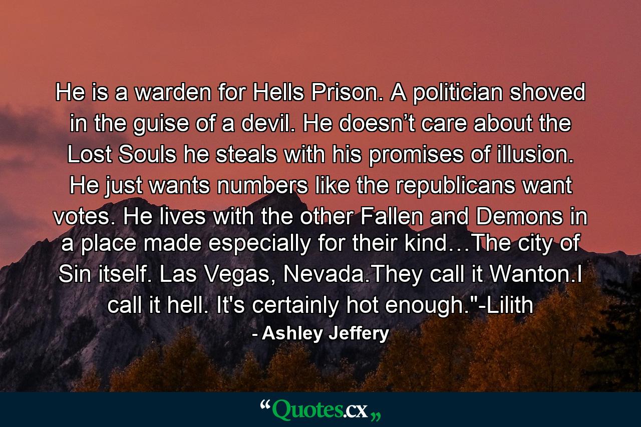 He is a warden for Hells Prison. A politician shoved in the guise of a devil. He doesn’t care about the Lost Souls he steals with his promises of illusion. He just wants numbers like the republicans want votes. He lives with the other Fallen and Demons in a place made especially for their kind…The city of Sin itself. Las Vegas, Nevada.They call it Wanton.I call it hell. It's certainly hot enough.