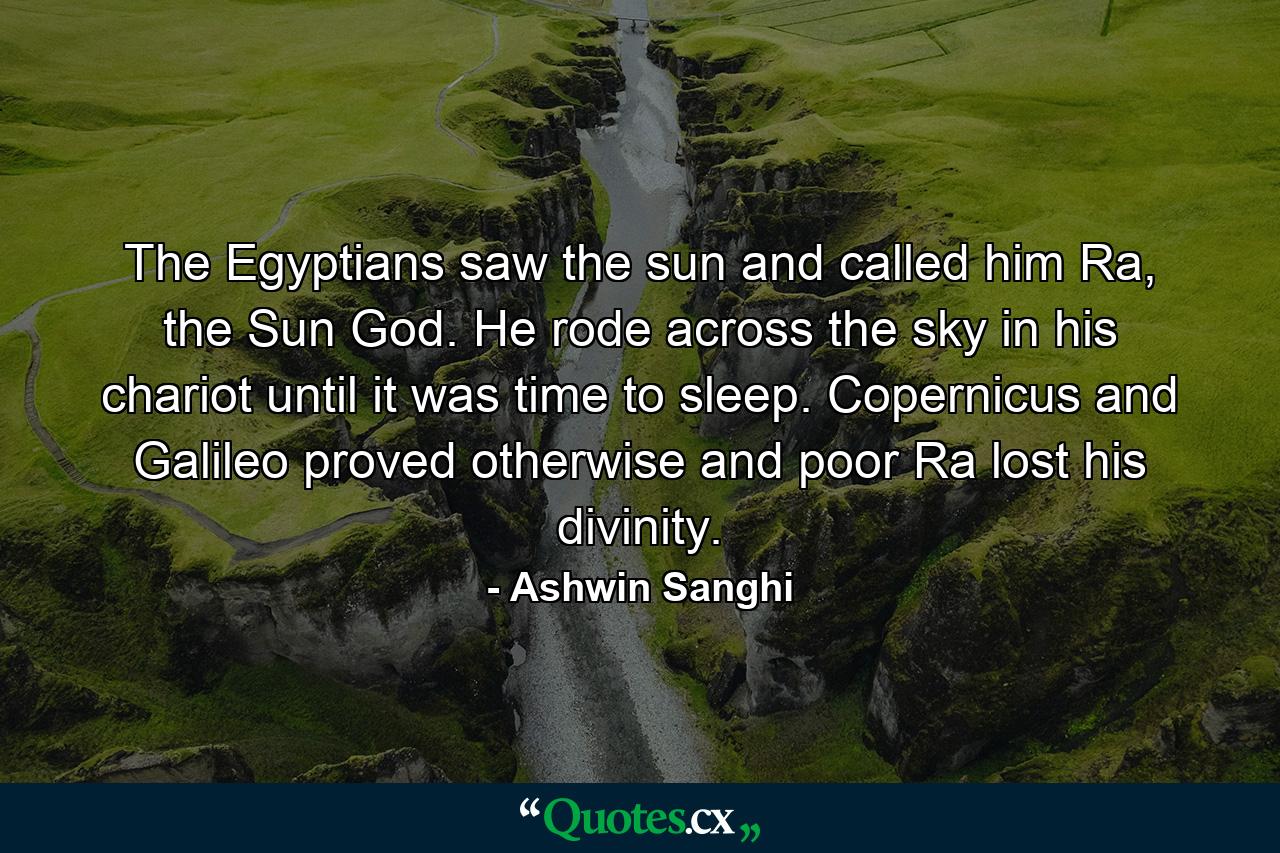 The Egyptians saw the sun and called him Ra, the Sun God. He rode across the sky in his chariot until it was time to sleep. Copernicus and Galileo proved otherwise and poor Ra lost his divinity. - Quote by Ashwin Sanghi