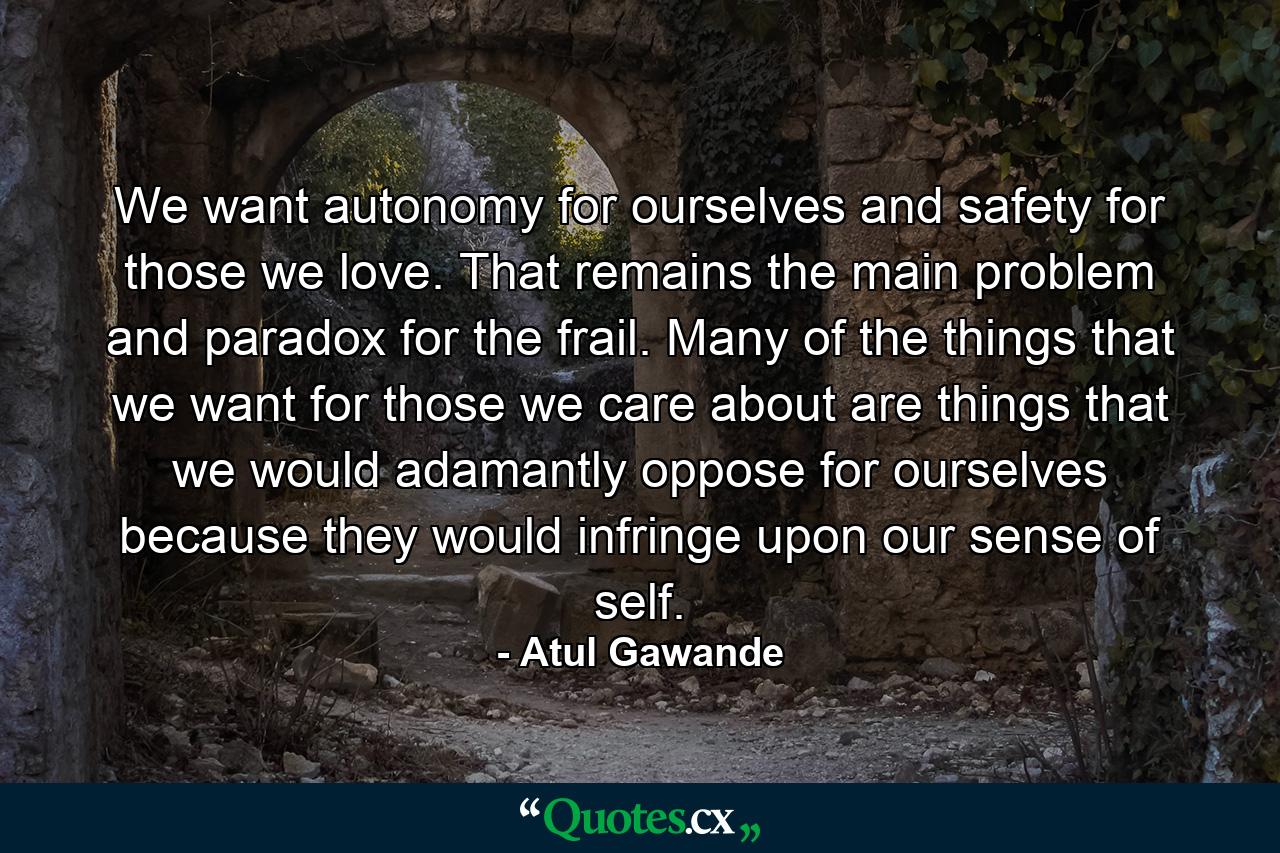 We want autonomy for ourselves and safety for those we love. That remains the main problem and paradox for the frail. Many of the things that we want for those we care about are things that we would adamantly oppose for ourselves because they would infringe upon our sense of self. - Quote by Atul Gawande