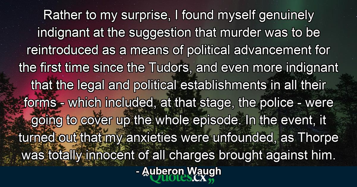 Rather to my surprise, I found myself genuinely indignant at the suggestion that murder was to be reintroduced as a means of political advancement for the first time since the Tudors, and even more indignant that the legal and political establishments in all their forms - which included, at that stage, the police - were going to cover up the whole episode. In the event, it turned out that my anxieties were unfounded, as Thorpe was totally innocent of all charges brought against him. - Quote by Auberon Waugh