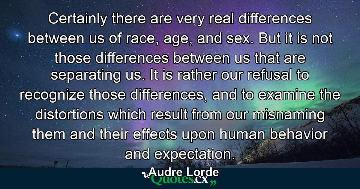 Certainly there are very real differences between us of race, age, and sex. But it is not those differences between us that are separating us. It is rather our refusal to recognize those differences, and to examine the distortions which result from our misnaming them and their effects upon human behavior and expectation. - Quote by Audre Lorde