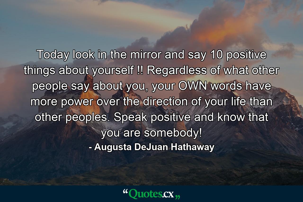 Today look in the mirror and say 10 positive things about yourself !! Regardless of what other people say about you, your OWN words have more power over the direction of your life than other peoples. Speak positive and know that you are somebody! - Quote by Augusta DeJuan Hathaway