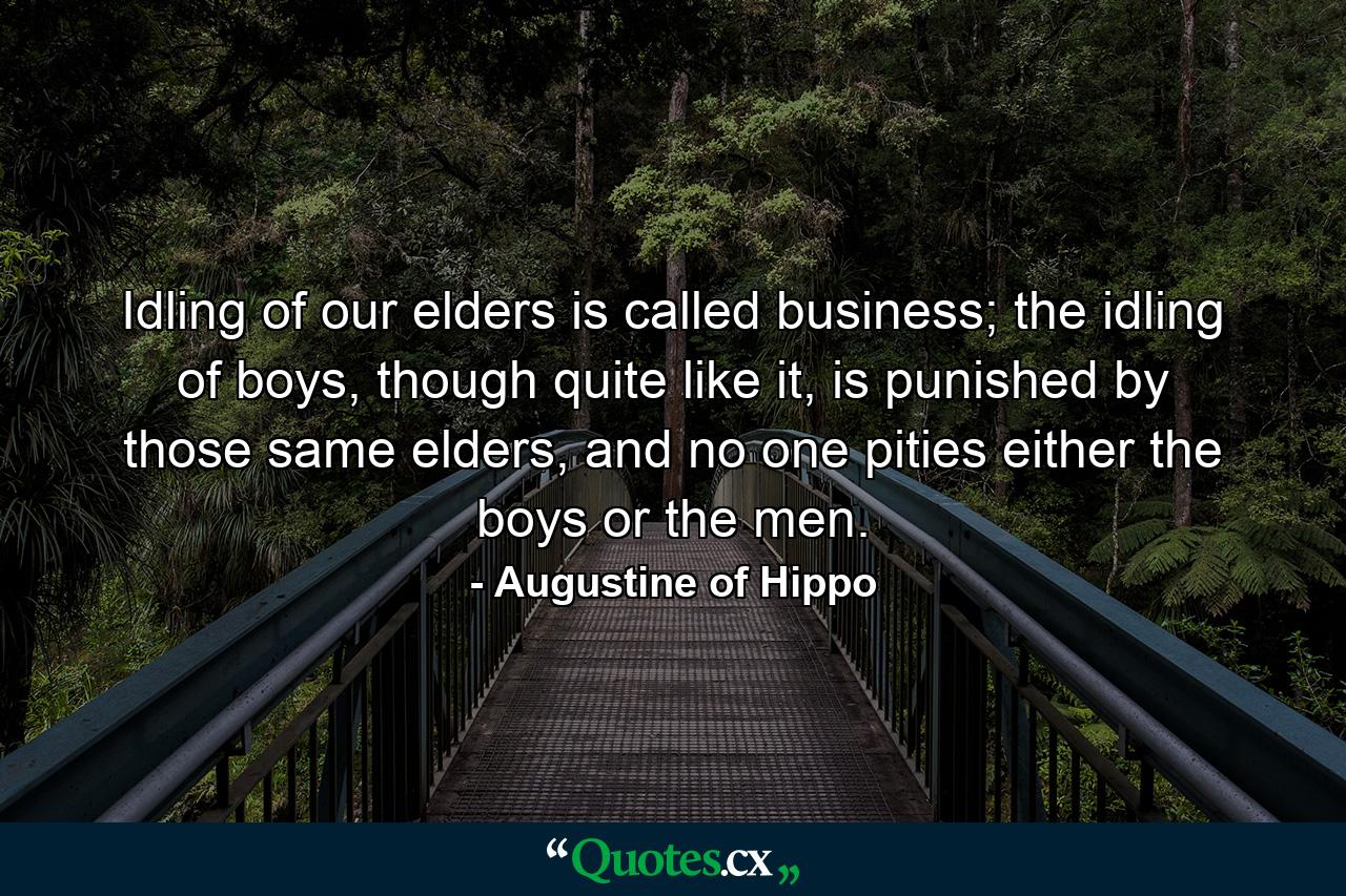 Idling of our elders is called business; the idling of boys, though quite like it, is punished by those same elders, and no one pities either the boys or the men. - Quote by Augustine of Hippo