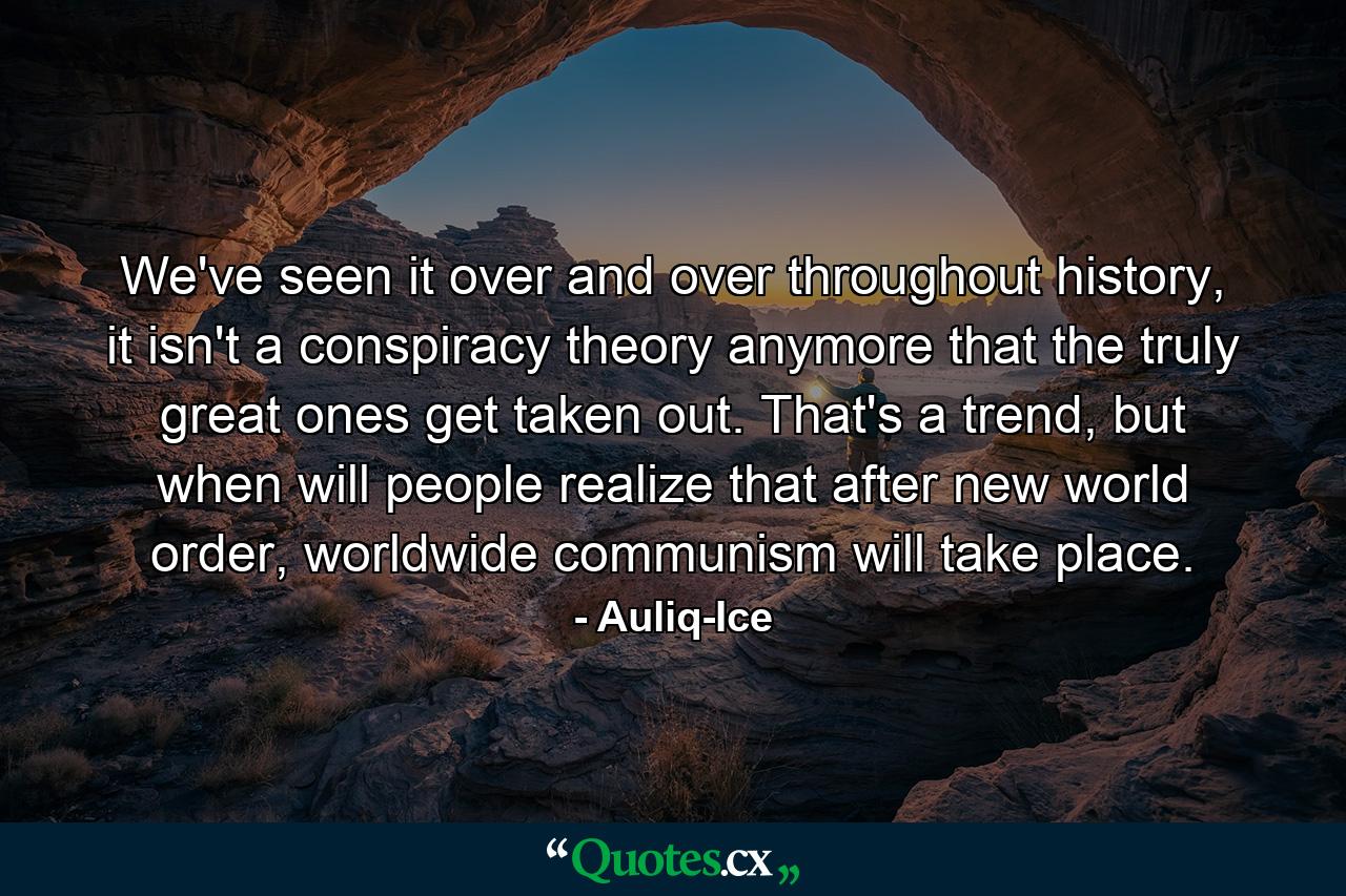 We've seen it over and over throughout history, it isn't a conspiracy theory anymore that the truly great ones get taken out. That's a trend, but when will people realize that after new world order, worldwide communism will take place. - Quote by Auliq-Ice