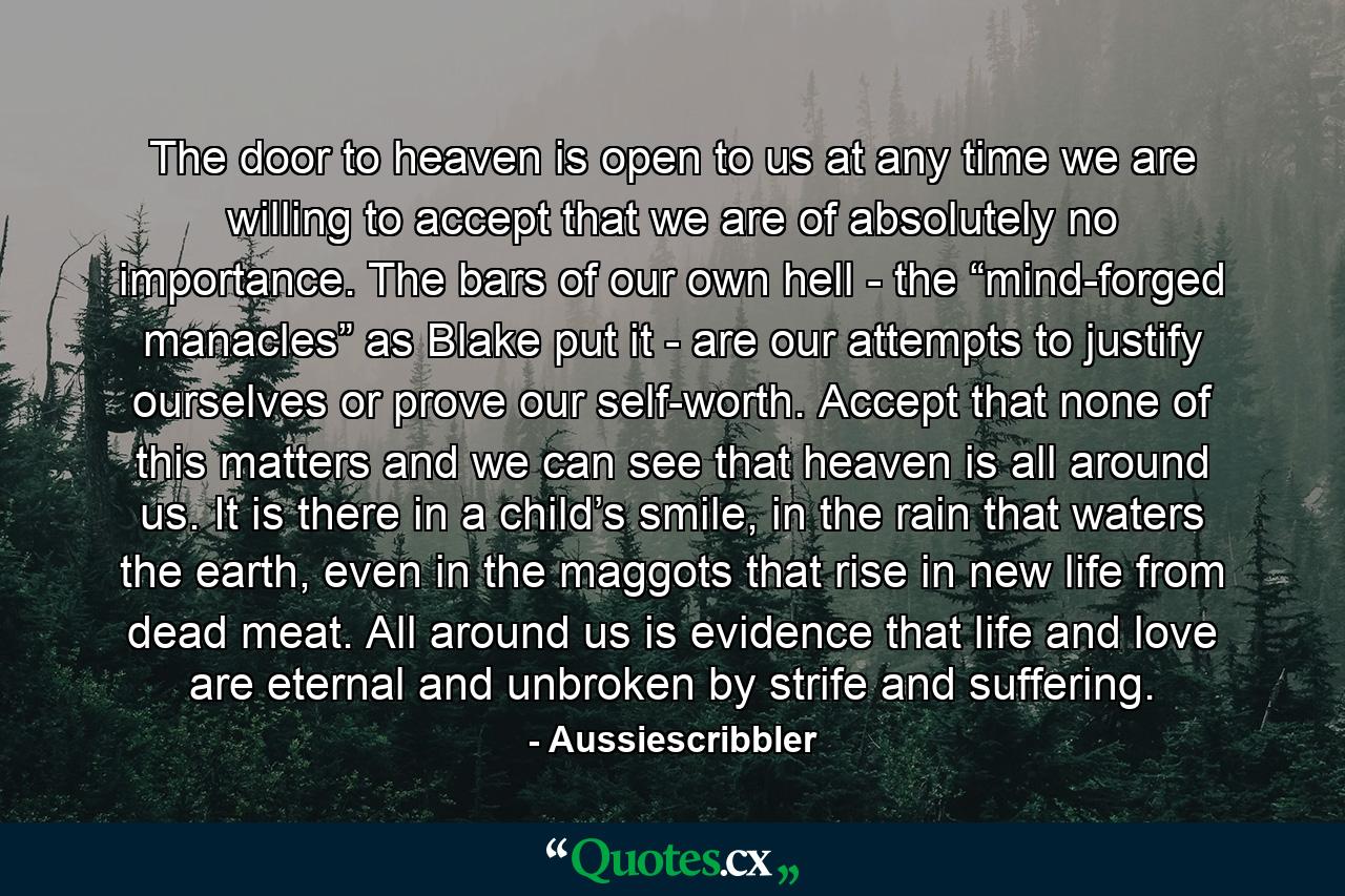 The door to heaven is open to us at any time we are willing to accept that we are of absolutely no importance. The bars of our own hell - the “mind-forged manacles” as Blake put it - are our attempts to justify ourselves or prove our self-worth. Accept that none of this matters and we can see that heaven is all around us. It is there in a child’s smile, in the rain that waters the earth, even in the maggots that rise in new life from dead meat. All around us is evidence that life and love are eternal and unbroken by strife and suffering. - Quote by Aussiescribbler