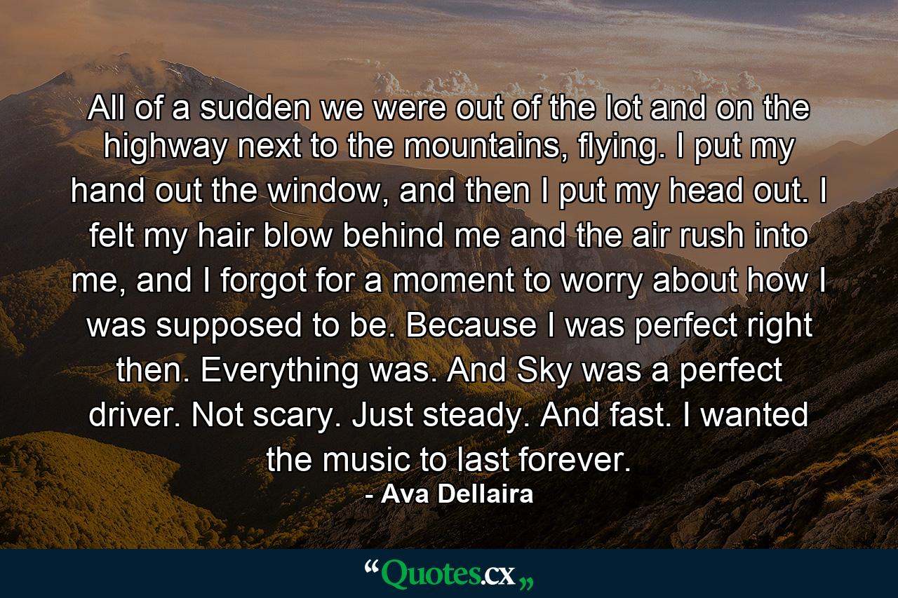 All of a sudden we were out of the lot and on the highway next to the mountains, flying. I put my hand out the window, and then I put my head out. I felt my hair blow behind me and the air rush into me, and I forgot for a moment to worry about how I was supposed to be. Because I was perfect right then. Everything was. And Sky was a perfect driver. Not scary. Just steady. And fast. I wanted the music to last forever. - Quote by Ava Dellaira