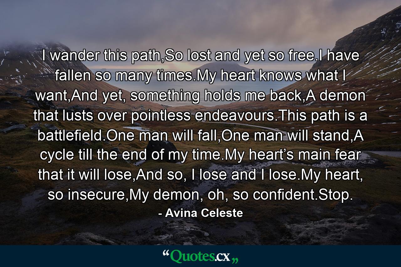 I wander this path,So lost and yet so free.I have fallen so many times.My heart knows what I want,And yet, something holds me back,A demon that lusts over pointless endeavours.This path is a battlefield.One man will fall,One man will stand,A cycle till the end of my time.My heart’s main fear that it will lose,And so, I lose and I lose.My heart, so insecure,My demon, oh, so confident.Stop. - Quote by Avina Celeste