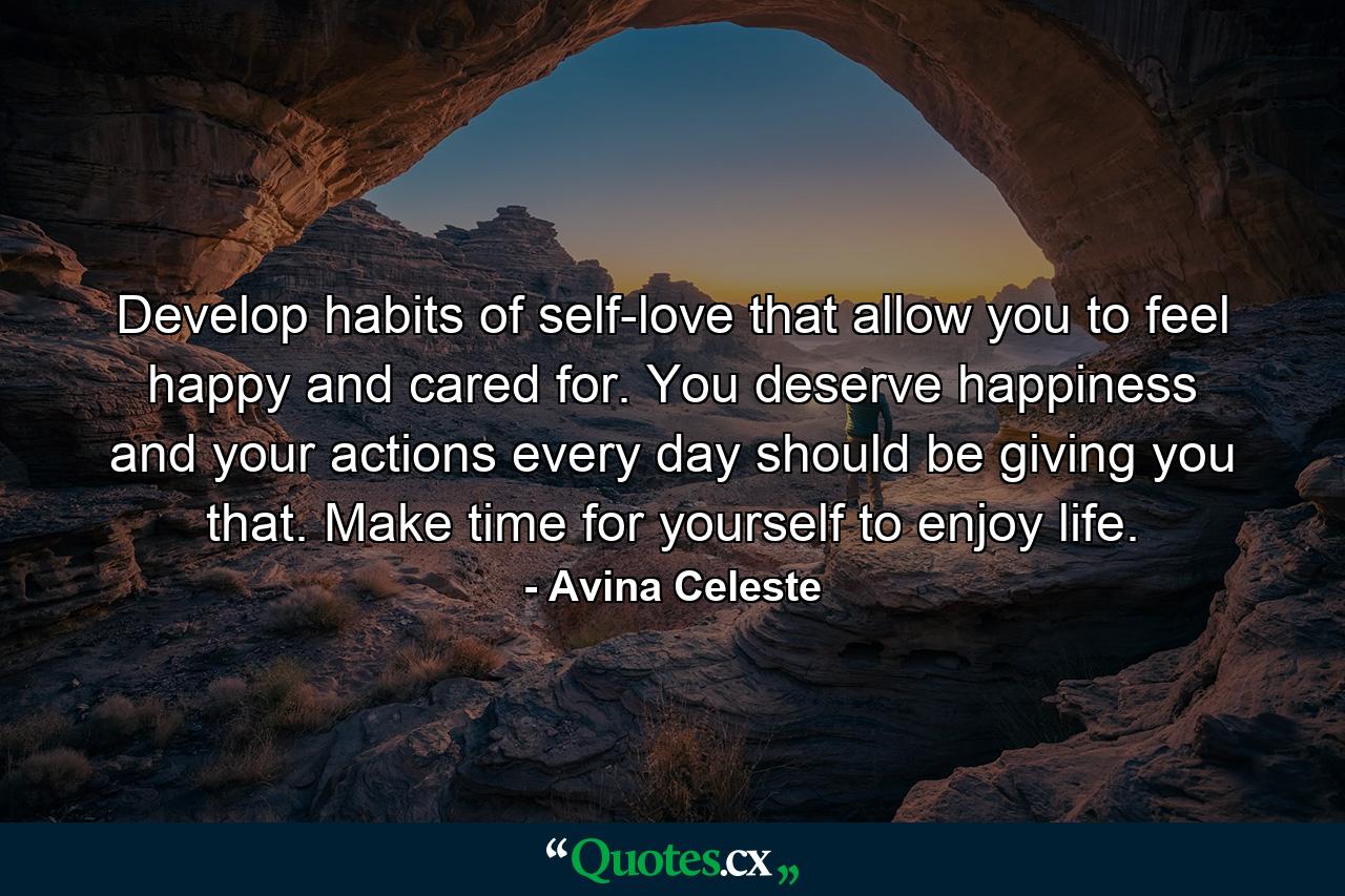 Develop habits of self-love that allow you to feel happy and cared for. You deserve happiness and your actions every day should be giving you that. Make time for yourself to enjoy life. - Quote by Avina Celeste