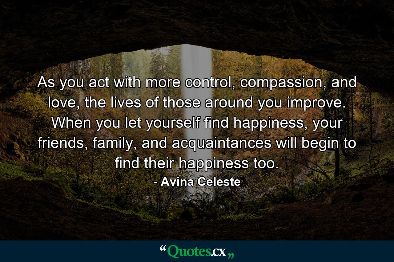 As you act with more control, compassion, and love, the lives of those around you improve. When you let yourself find happiness, your friends, family, and acquaintances will begin to find their happiness too. - Quote by Avina Celeste