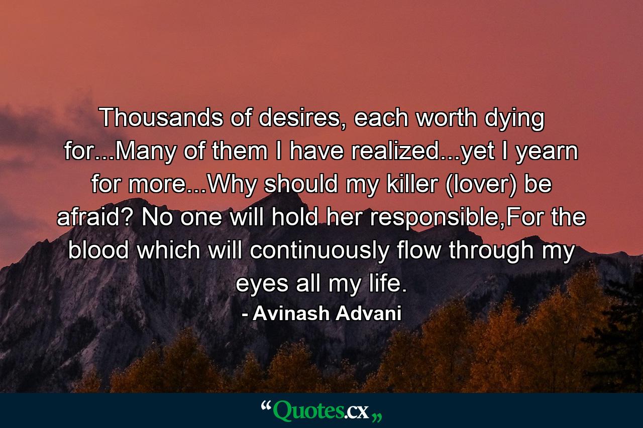 Thousands of desires, each worth dying for...Many of them I have realized...yet I yearn for more...Why should my killer (lover) be afraid? No one will hold her responsible,For the blood which will continuously flow through my eyes all my life. - Quote by Avinash Advani