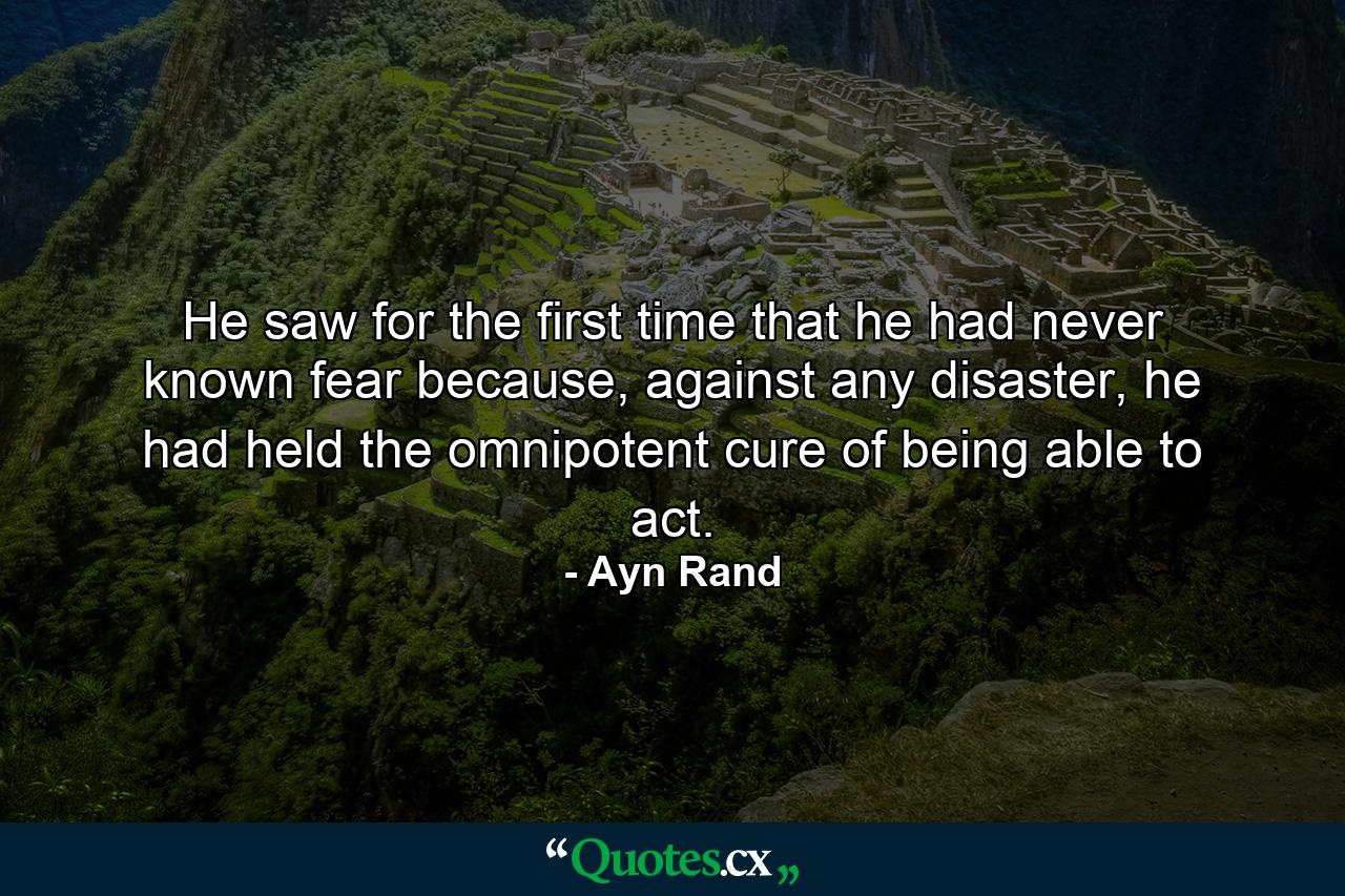 He saw for the first time that he had never known fear because, against any disaster, he had held the omnipotent cure of being able to act. - Quote by Ayn Rand