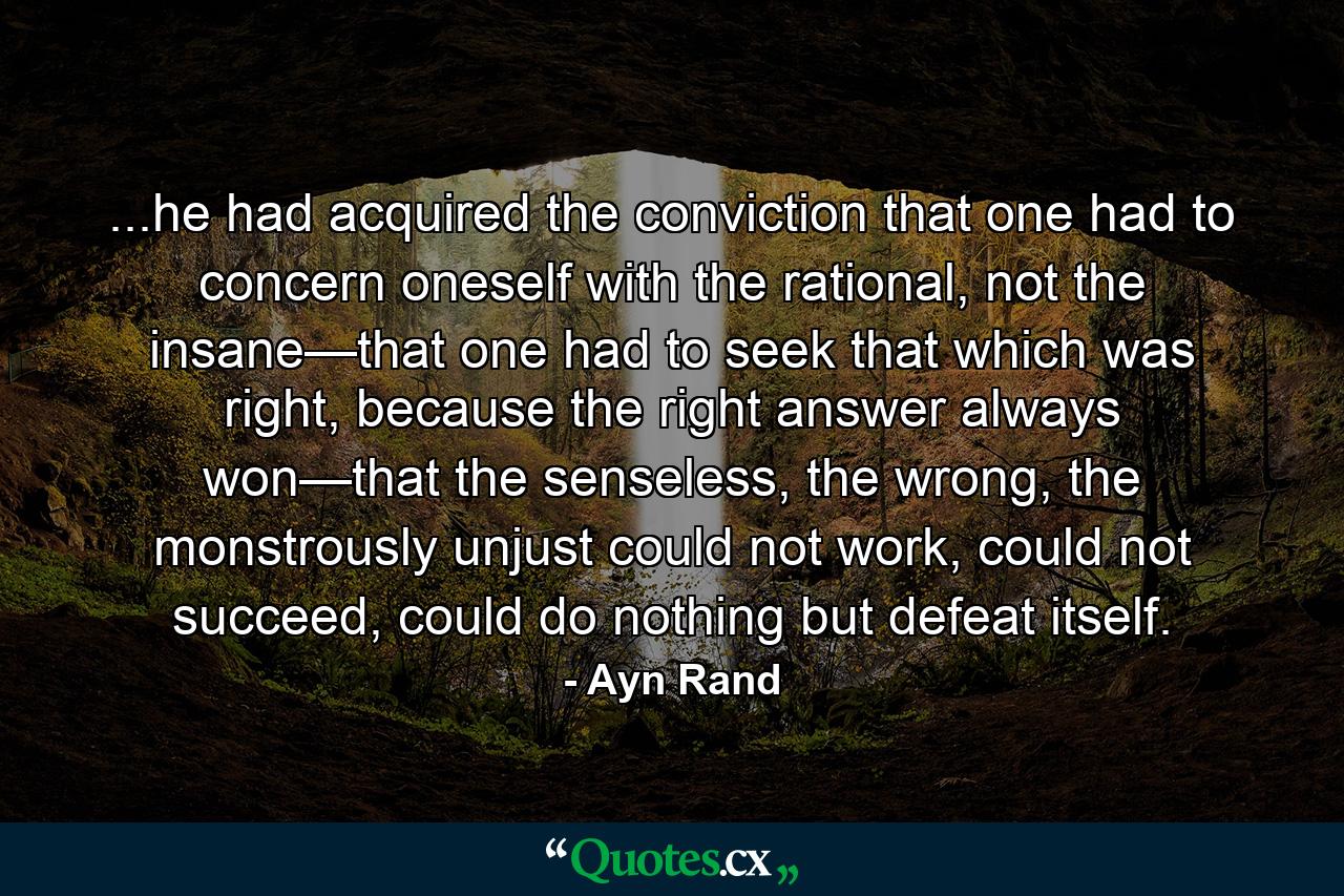 ...he had acquired the conviction that one had to concern oneself with the rational, not the insane—that one had to seek that which was right, because the right answer always won—that the senseless, the wrong, the monstrously unjust could not work, could not succeed, could do nothing but defeat itself. - Quote by Ayn Rand