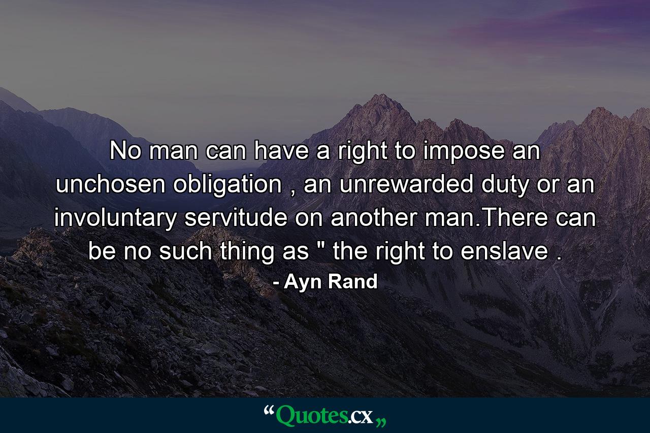 No man can have a right to impose an unchosen obligation , an unrewarded duty or an involuntary servitude on another man.There can be no such thing as 