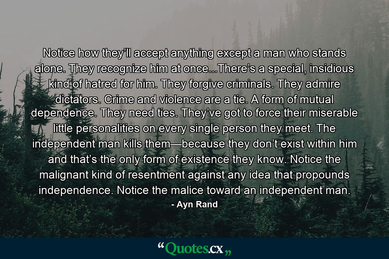 Notice how they’ll accept anything except a man who stands alone. They recognize him at once...There’s a special, insidious kind of hatred for him. They forgive criminals. They admire dictators. Crime and violence are a tie. A form of mutual dependence. They need ties. They’ve got to force their miserable little personalities on every single person they meet. The independent man kills them—because they don’t exist within him and that’s the only form of existence they know. Notice the malignant kind of resentment against any idea that propounds independence. Notice the malice toward an independent man. - Quote by Ayn Rand