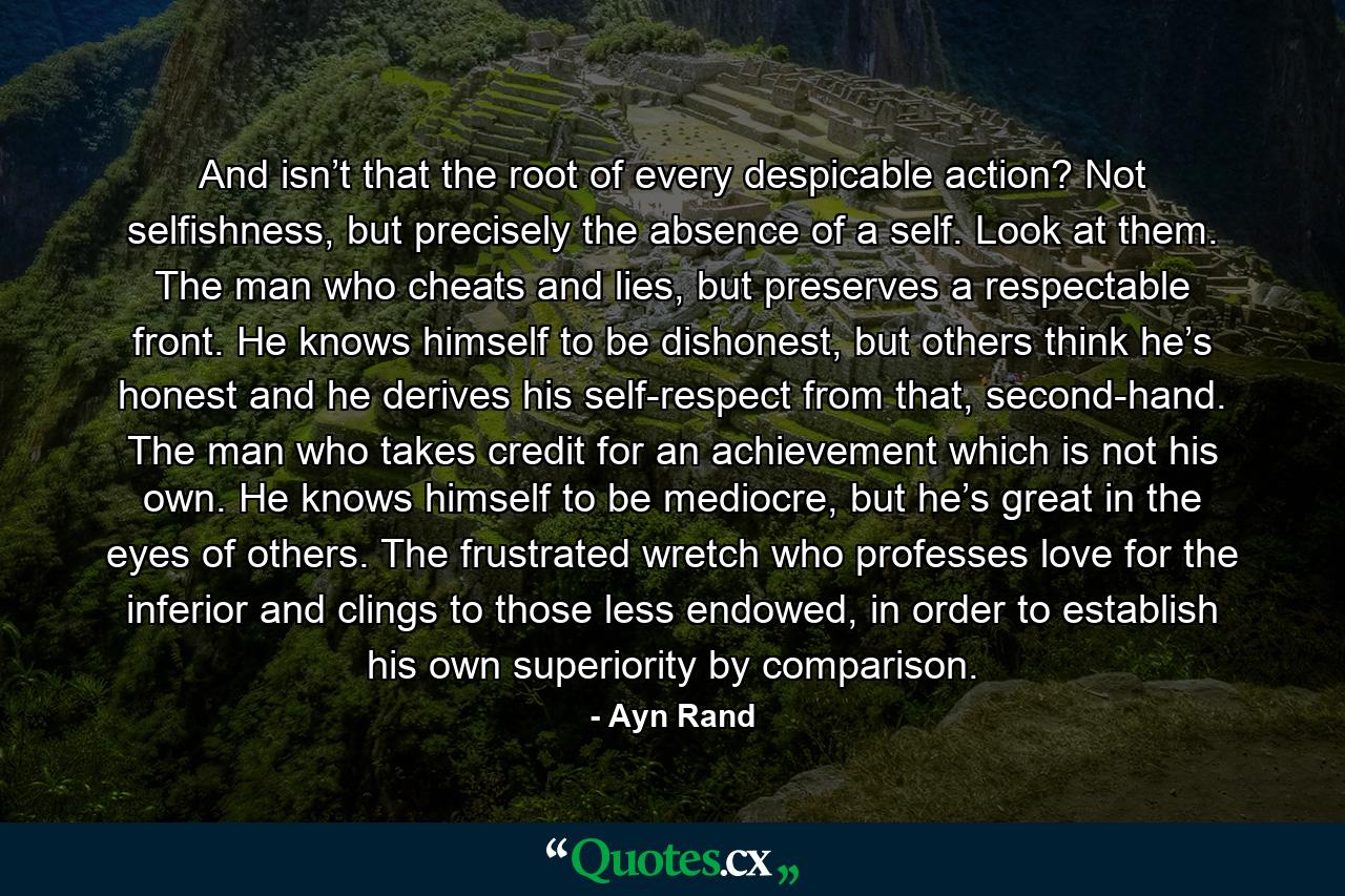 And isn’t that the root of every despicable action? Not selfishness, but precisely the absence of a self. Look at them. The man who cheats and lies, but preserves a respectable front. He knows himself to be dishonest, but others think he’s honest and he derives his self-respect from that, second-hand. The man who takes credit for an achievement which is not his own. He knows himself to be mediocre, but he’s great in the eyes of others. The frustrated wretch who professes love for the inferior and clings to those less endowed, in order to establish his own superiority by comparison. - Quote by Ayn Rand