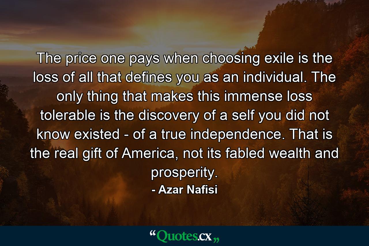 The price one pays when choosing exile is the loss of all that defines you as an individual. The only thing that makes this immense loss tolerable is the discovery of a self you did not know existed - of a true independence. That is the real gift of America, not its fabled wealth and prosperity. - Quote by Azar Nafisi