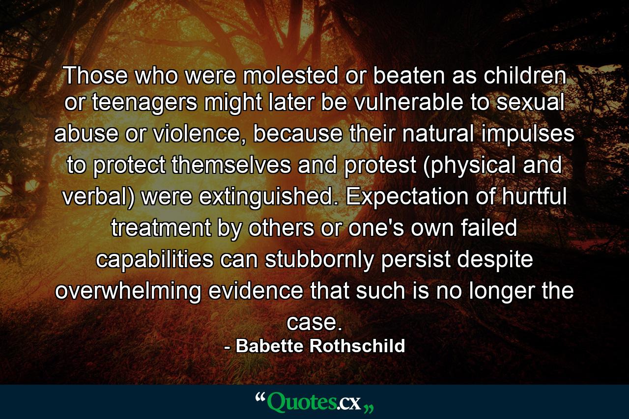 Those who were molested or beaten as children or teenagers might later be vulnerable to sexual abuse or violence, because their natural impulses to protect themselves and protest (physical and verbal) were extinguished. Expectation of hurtful treatment by others or one's own failed capabilities can stubbornly persist despite overwhelming evidence that such is no longer the case. - Quote by Babette Rothschild